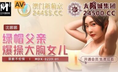 麻豆AV MDX MDX0239-1 綠帽父親爆操大胸女兒 沈娜娜